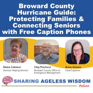 New Episode of Sharing Ageless Wisdom Podcast! Episode title:
Broward County Hurricane Guide: Protecting Famlies & Connecting Seniors with Free Caption Phones. 3 photos of the speakers in this podcast conversation: Diana Cabassi from Seniors Helping Seniors, Clay Pacheco from Broward County Office of Emergency Management, and Anne Gowen from ClearCaptions. Logo of the Sharing Ageless Wisdom podcast shown at the bottom.